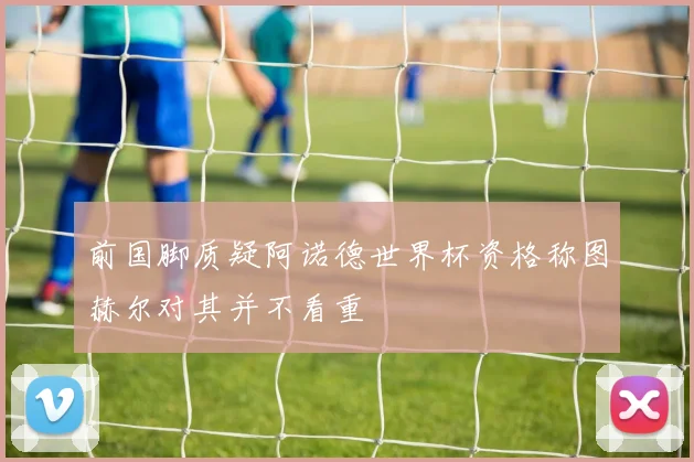 前国脚质疑阿诺德世界杯资格称图赫尔对其并不看重