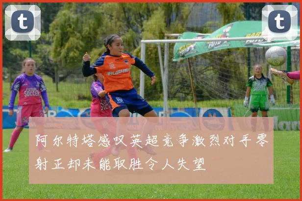 阿尔特塔感叹英超竞争激烈对手零射正却未能取胜令人失望
