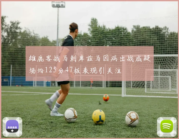 雄鹿客战马刺库兹马因病出战成疑场均125分47板表现引关注