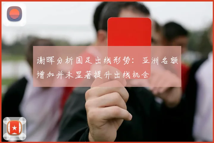 谢晖分析国足出线形势：亚洲名额增加并未显著提升出线机会