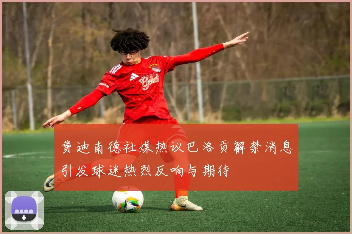 费迪南德社媒热议巴洛贡解禁消息引发球迷热烈反响与期待