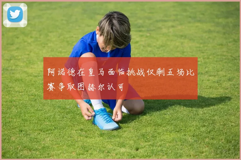 阿诺德在皇马面临挑战仅剩五场比赛争取图赫尔认可