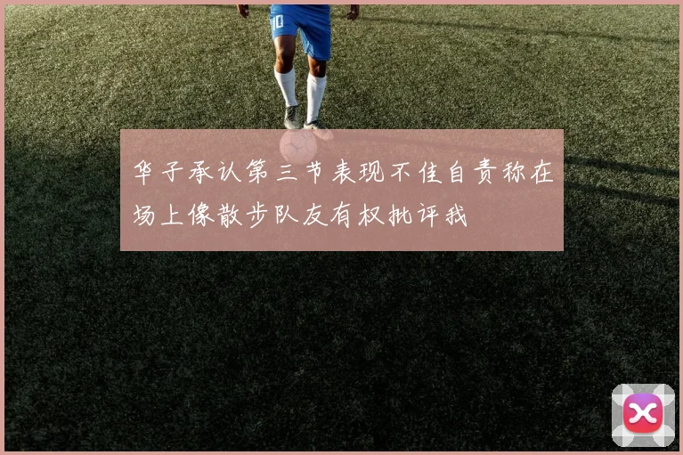 华子承认第三节表现不佳自责称在场上像散步队友有权批评我