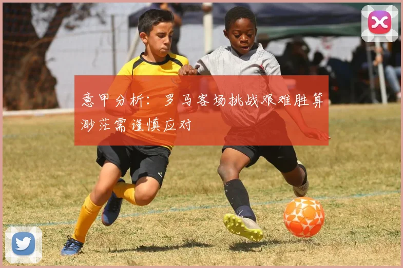 意甲分析：罗马客场挑战艰难胜算渺茫需谨慎应对