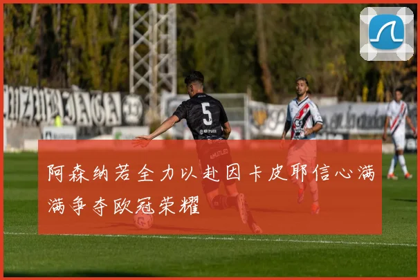 阿森纳若全力以赴因卡皮耶信心满满争夺欧冠荣耀