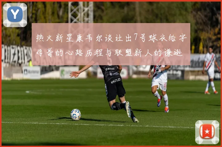 热火新星康韦尔谈让出7号球衣给字母哥的心路历程与联盟新人的谦逊态度