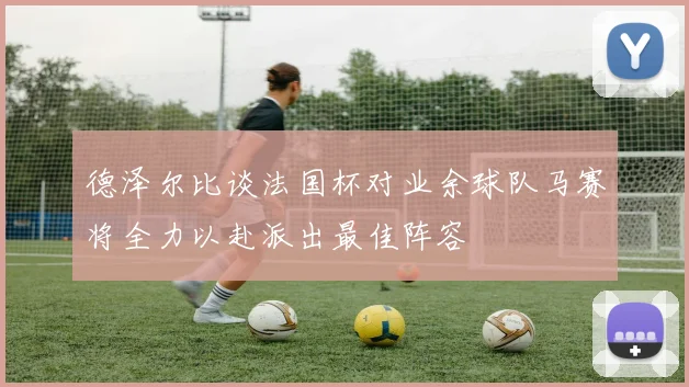 德泽尔比谈法国杯对业余球队马赛将全力以赴派出最佳阵容