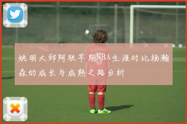 姚明大郅阿联早期NBA生涯对比杨瀚森的成长与成熟之路分析