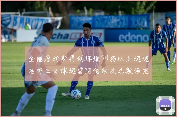 全能詹姆斯再创辉煌50场以上超越老将三分球超雷阿伦助攻总数领先隆多