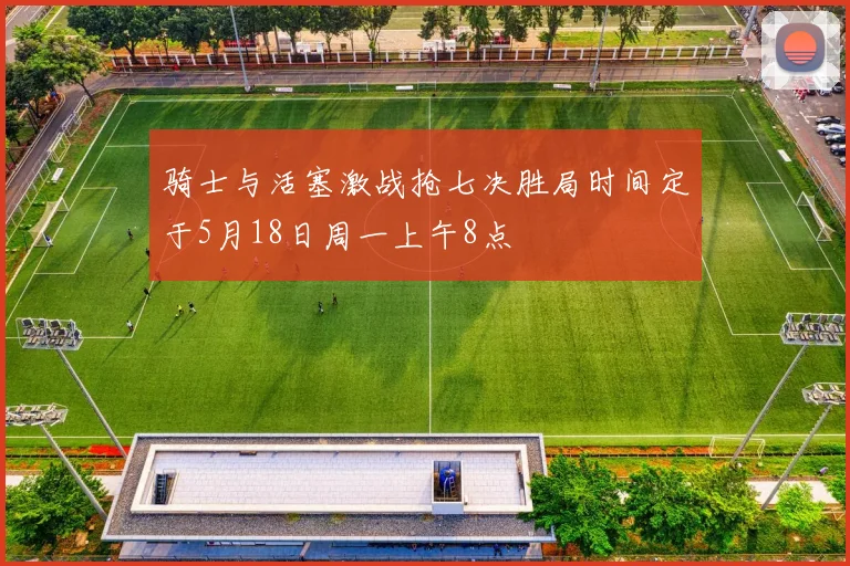 骑士与活塞激战抢七决胜局时间定于5月18日周一上午8点