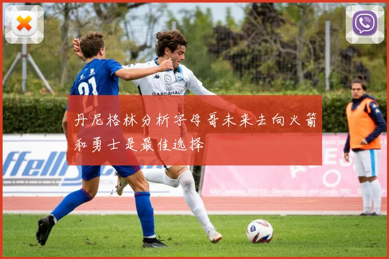 丹尼格林分析字母哥未来去向火箭和勇士是最佳选择