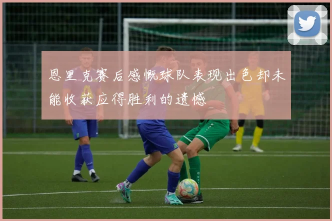 恩里克赛后感慨球队表现出色却未能收获应得胜利的遗憾