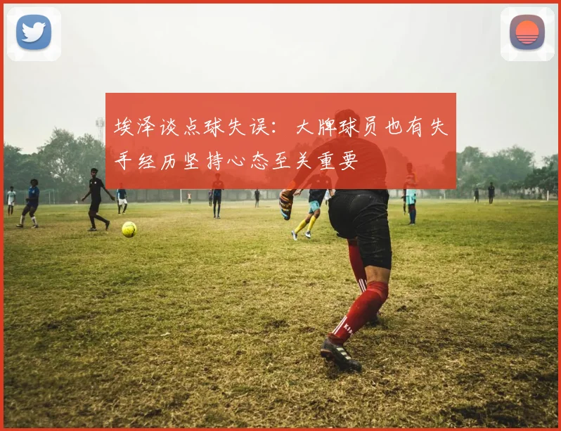埃泽谈点球失误：大牌球员也有失手经历坚持心态至关重要