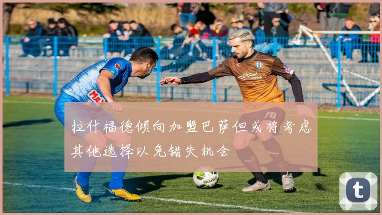 拉什福德倾向加盟巴萨但或将考虑其他选择以免错失机会