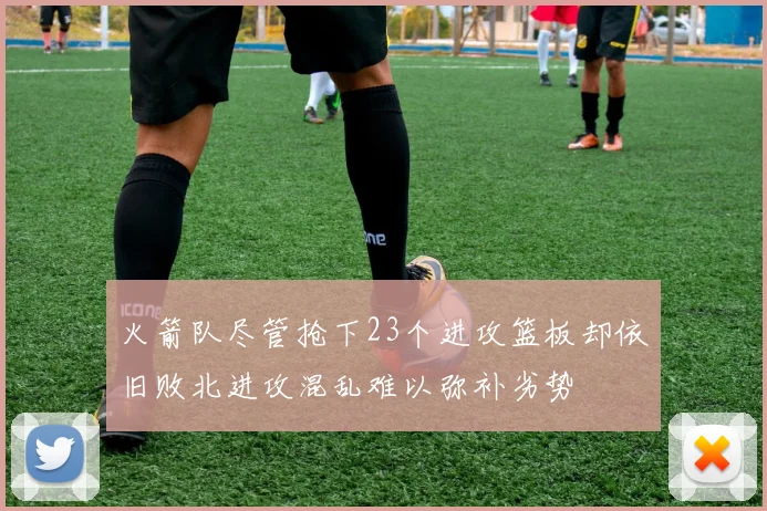 火箭队尽管抢下23个进攻篮板却依旧败北进攻混乱难以弥补劣势